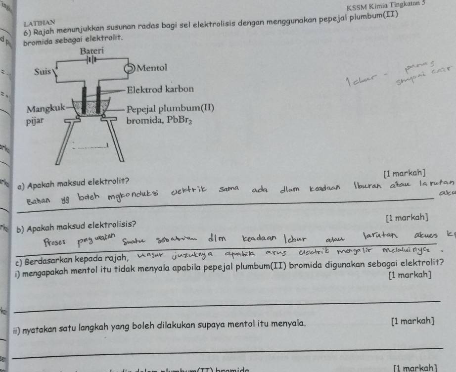 LATIHAN KSSM Kimia Tingkatan 5
_
6) Rajah menunjukkan susunan radas bagi sel elektrolisis dengan menggunakan pepejal plumbum(II)
d bromida sebagai elektrolit.
`
_
ank
_
[1 markah]
rko a) Apakah maksud elektrolit?
_
_
r b) Apakah maksud elektrolisis? [1 markah]
_
_
c) Berdasarkan kepada rajah, 
i) mengapakah mentol itu tidak menyala apabila pepejal plumbum(II) bromida digunakan sebagai elektrolit?
[1 markah]
_
_
ii) nyatakan satu langkah yang boleh dilakukan supaya mentol itu menyala. [1 markah]
_
[1 markah]