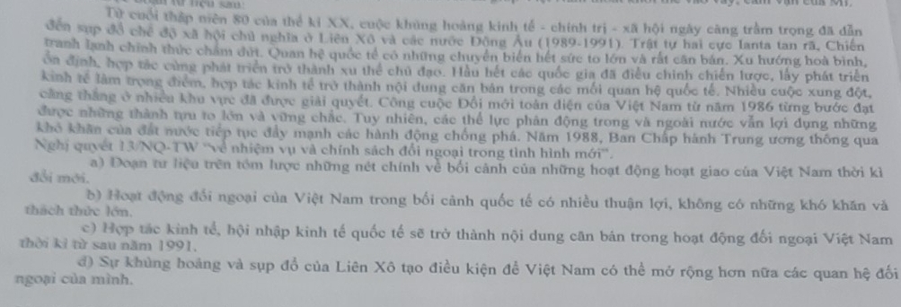 Từ cuối thập miên 80 của thể kỉ XX, cuộc khủng hoàng kinh tế - chính trị - xã hội ngày căng trầm trọng đã dẫn
đến sup đồ chế độ xã hội chủ nghĩa ở Liên Xô và các nước Động Âu (1989-1991). Trật tự hai cực Ianta tan rã, Chiến
tranh lạnh chính thức chẩm đứt. Quan hệ quốc tế có những chuyển biển hết sức to lớn và rắt cần bản. Xu hướng hoà bình,
oa định, hợp tác cùng phát triển trở thành xu thể chủ đạo. Hầu hết các quốc gia đã điều chính chiến lược, lấy phát triển
kinh tế làm trọng điểm, hợp tác kinh tế trở thành nội dung căn bản trong các mối quan hệ quốc tế, Nhiều cuộc xung đột,
căng thắng ở nhiều khu vực đã được giải quyết. Công cuộc Đổi mới toàn diện của Việt Nam từ năm 1986 từng bước đạt
được những thành tựu to lớn và vững chắc. Tuy nhiên, các thể lực phản động trong và ngoài nước vẫn lợi dụng những
khô khân của đất nước tiếp tục đầy mạnh các hành động chống phá. Năm 1988, Ban Chấp hành Trung ương thông qua
Nghị quyết 13/NQ-TW ''về nhiệm vụ và chính sách đổi ngoại trong tình hình mới''.
a) Đoạn tư liệu trên tồm lược những nét chính về bối cảnh của những hoạt động hoạt giao của Việt Nam thời kỉ
đổi mới.
b) Hoạt động đổi ngoại của Việt Nam trong bối cảnh quốc tế có nhiều thuận lợi, không có những khó khăn và
thách thức lớn.
c) Hợp tác kinh tế, hội nhập kinh tế quốc tế sẽ trở thành nội dung căn bán trong hoạt động đối ngoại Việt Nam
thời kỉ từ sau năm 1991.
đ) Sự khủng hoảng và sụp đổ của Liên Xô tạo điều kiện để Việt Nam có thể mở rộng hơn nữa các quan hệ đối
ngoại của mình.