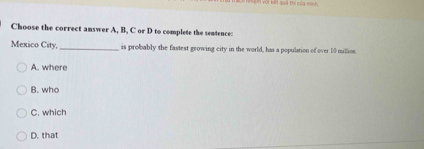 lu trach nhiệm với kết quả thi của mình
Choose the correct answer A, B, C or D to complete the sentence:
Mexico City, _is probably the fastest growing city in the world, has a population of over 10 million.
A. where
B. who
C. which
D. that