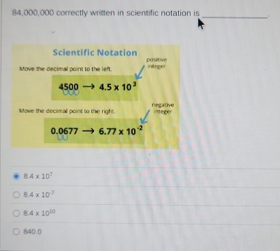 84,000,000 correctly written in scientific notation is_
8.4* 10^7
8.4* 10^(-7)
8.4* 10^(10)
840.0