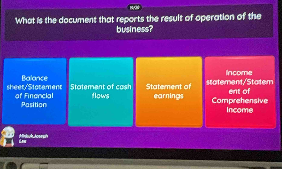 15/20 
What is the document that reports the result of operation of the 
business? 
Income 
Balance 
sheet/Statement Statement of cash Statement of statement/Statem 
ent of 
of Financial flows earnings Comprehensive 
Position 
Income 
Minkuk, Joseph 
Lee