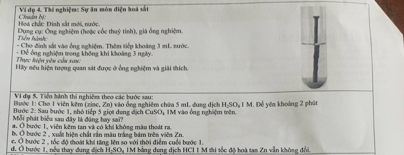 Ví dụ 4. Thí nghiệm: Sự ăn mòn điện hoá sắt 
Chuẩn bị: 
Hoá chất: Đinh sắt mới, nước. 
Dụng cụ: Ông nghiệm (hoặc cốc thuỷ tinh), giá ống nghiệm. 
Tiến hành: 
- Cho đinh sắt vào ống nghiệm. Thêm tiếp khoảng 3 mL nước. 
- Để ống nghiệm trong không khí khoảng 3 ngày. 
Thực hiện yêu cầu sau: 
Hãy nêu hiện tượng quan sát được ở ống nghiệm và giải thích. 
Ví dụ 5. Tiến hành thi nghiêm theo các bước sau: 
Bước 1: Cho 1 viên kẽm (zinc, Zn) vào ống nghiêm chứa 5 mL dung dịch H_2SO_41M I. Để yên khoảng 2 phút 
Bước 2: Sau bước 1, nhỏ tiếp 5 giọt dung dịch CuSO_4 M vào ống nghiệm trên. 
Mỗi phát biểu sau đây là đúng hay sai? 
a. Ở bước 1, viên kẽm tan và có khí không màu thoát ra. 
b. ( ) 5 bước 2 , xuất hiện chất rắn màu trắng bám trên viên Zn. 
c. Ở bước 2 , tốc độ thoát khí tăng lên so với thời điểm cuối bước 1. 
đ. Ở bước 1, nếu thay dung dịch H_2SO 4 1M bằng dung dịch HCl 1 M thì tốc độ hoà tan Zn vẫn không đổi.