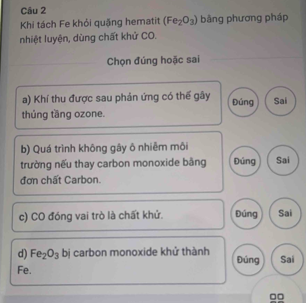 Khi tách Fe khỏi quặng hematit (Fe_2O_3) bằng phương pháp 
nhiệt luyện, dùng chất khử CO. 
Chọn đúng hoặc sai 
a) Khí thu được sau phản ứng có thế gây Đúng Sai 
thủng tầng ozone. 
b) Quá trình không gây ô nhiễm môi 
trường nếu thay carbon monoxide bảng Đúng Sai 
đơn chất Carbon. 
c) CO đóng vai trò là chất khứ. Đúng Sai 
d) Fe_2O_3 bị carbon monoxide khử thành 
Đúng Sai 
Fe.