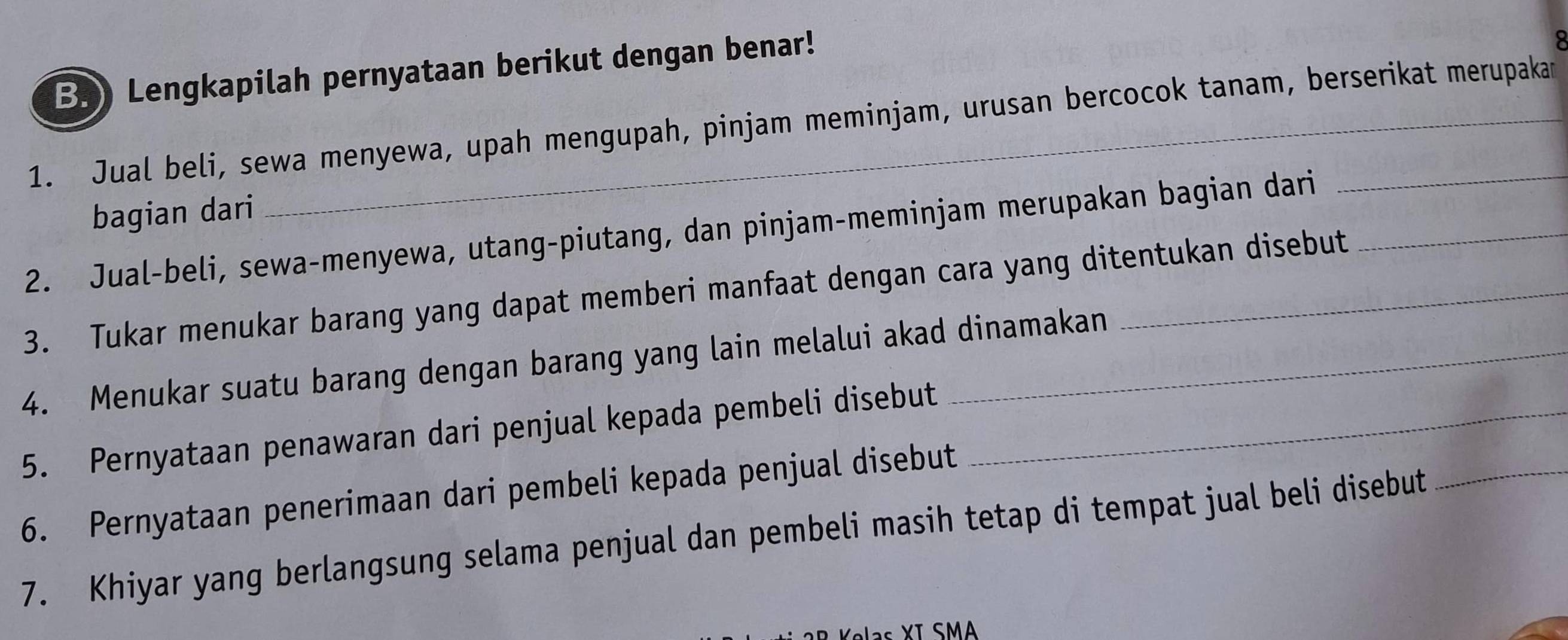 Lengkapilah pernyataan berikut dengan benar! 
1. Jual beli, sewa menyewa, upah mengupah, pinjam meminjam, urusan bercocok tanam, berserikat merupakan 
bagian dari 
2. Jual-beli, sewa-menyewa, utang-piutang, dan pinjam-meminjam merupakan bagian dari_ 
3. Tukar menukar barang yang dapat memberi manfaat dengan cara yang ditentukan disebut 
4. Menukar suatu barang dengan barang yang lain melalui akad dinamakan 
5. Pernyataan penawaran dari penjual kepada pembeli disebut_ 
6. Pernyataan penerimaan dari pembeli kepada penjual disebut 
7. Khiyar yang berlangsung selama penjual dan pembeli masih tetap di tempat jual beli disebut 
_ 
as XI SMA