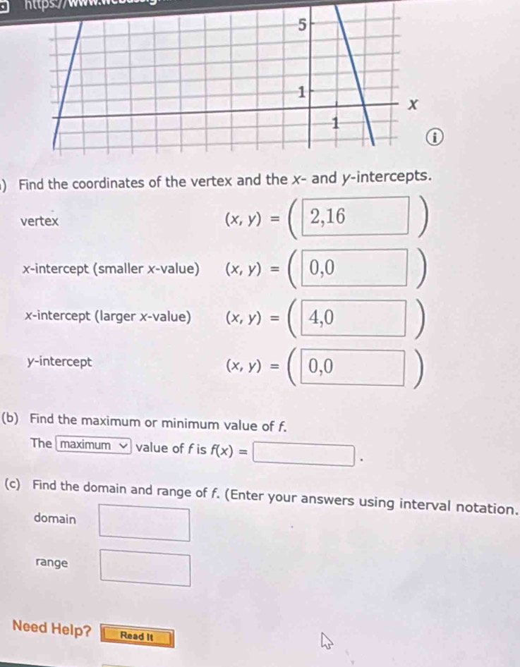 ttps//wwww 
) Find the coordinates of the vertex and the x - and y-intercepts. 
vertex
(x,y)=(2,16)
x-intercept (smaller x -value) (x,y)=(0,0)
x-intercept (larger x -value) (x,y)=(4,0)
y-intercept
(x,y)=(0,0)
(b) Find the maximum or minimum value of f. 
The maximum value of f is f(x)=□. 
(c) Find the domain and range of f. (Enter your answers using interval notation. 
domain □ 
range □ 
Need Help? Read It