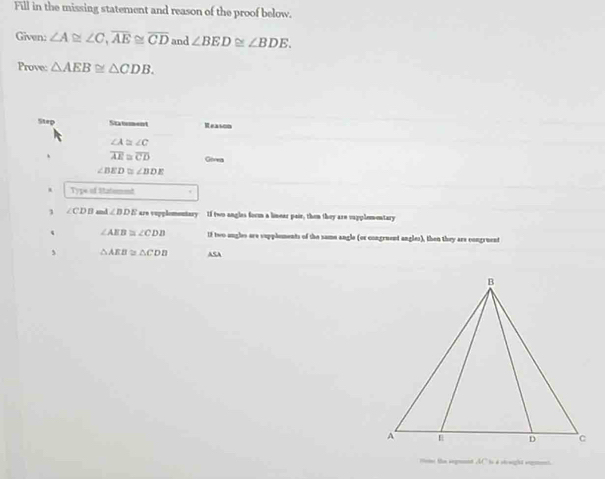 Fill in the missing statement and reason of the proof below. 
Given: ∠ A≌ ∠ C, overline AE≌ overline CD and ∠ BED≌ ∠ BDE. 
Prove: △ AEB≌ △ CDB. 
Step Statment Reason
∠ A≌ ∠ C
overline AE≌ overline CD Gorea
∠ BED≌ ∠ BDE
Type of Satument 
3 ∠ CDB and ∠ BDE are vupplementary If two angles formm a linear pair, then they are vapplementary
∠ AEB≌ ∠ CDB 13 two angles are sapploments of the same angle (or congruent angles), then they are congruent 
J △ AEB≌ △ CDB ASA 
tome the segment AC to a stowight sogent.