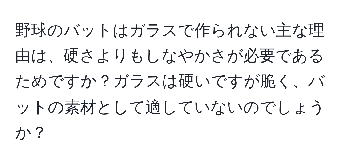 野球のバットはガラスで作られない主な理由は、硬さよりもしなやかさが必要であるためですか？ガラスは硬いですが脆く、バットの素材として適していないのでしょうか？