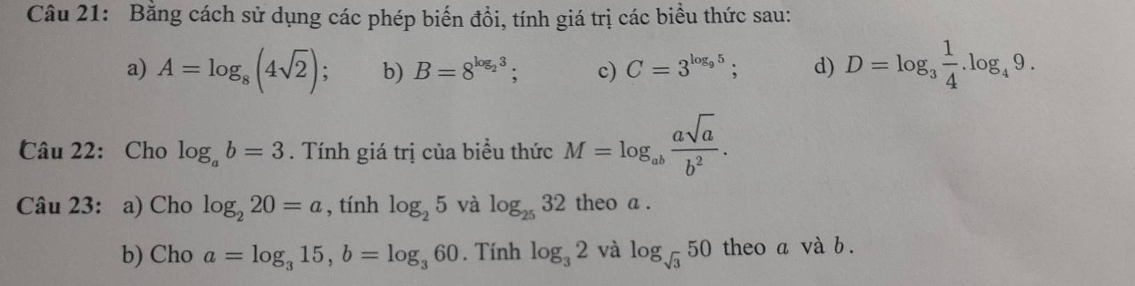 Bằng cách sử dụng các phép biến đồi, tính giá trị các biểu thức sau: 
a) A=log _8(4sqrt(2)) : b) B=8^(log _2)3; c) C=3^(log _9)5; d) D=log _3 1/4 .log _49. 
Câu 22: Cho log _ab=3. Tính giá trị của biểu thức M=log _ab asqrt(a)/b^2 . 
Câu 23: a) Cho log _220=a , tính log _25 và log _2532 theo a. 
b) Cho a=log _315, b=log _360. Tính log _32 và log _sqrt(3)50 theo a và b.