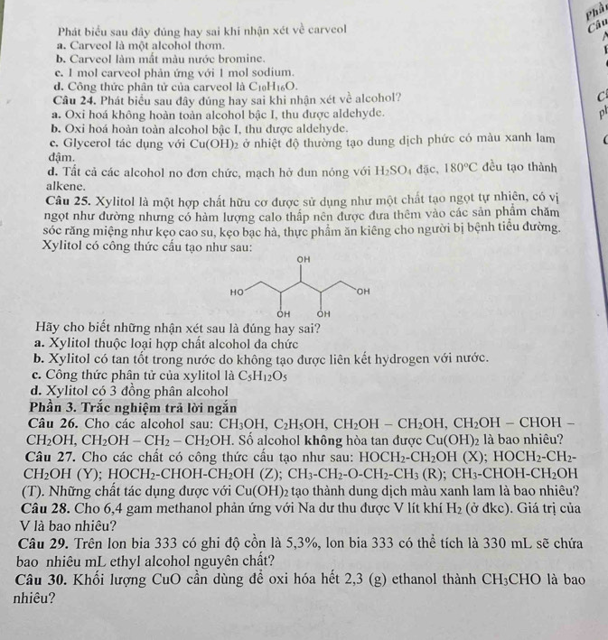 Phầi
Phát biểu sau đây đúng hay sai khi nhận xét về carveol
Câu

a. Carveol là một alcohol thơm.
b. Carveol làm mất màu nước bromine.
c. 1 mol carveol phản ứng với 1 mol sodium.
d. Công thức phân tử của carveol là Cị H_16O.
Câu 24. Phát biểu sau đây đúng hay sai khi nhận xét về alcohol? C
a. Oxi hoá không hoàn toàn alcohol bậc I, thu được aldehyde.
ph
b. Oxi hoá hoàn toàn alcohol bậc I, thu được aldehyde.
c. Glycerol tác dụng với Cu(OH)_2 2 ở nhiệt độ thường tạo dung dịch phức có màu xanh lam
đậm.
d. Tất cả các alcohol no đơn chức, mạch hở dun nóng với H_2SO 5 dặc, 180°C đều tạo thành
alkene.
Câu 25. Xylitol là một hợp chất hữu cơ được sử dụng như một chất tạo ngọt tự nhiên, có vị
ngọt như đường nhưng có hàm lượng calo thấp nên được đưa thêm vào các sản phẩm chăm
sóc răng miệng như kẹo cao su, kẹo bạc hà, thực phẩm ăn kiêng cho người bị bệnh tiểu đường.
Xylitol có công thức cấu tạo như sau:
Hãy cho biết những nhận xét sau là đúng hay sai?
a. Xylitol thuộc loại hợp chất alcohol đa chức
b. Xylitol có tan tốt trong nước do không tạo được liên kết hydrogen với nước.
c. Công thức phân tử của xylitol là C_5H_12O_5
d. Xylitol có 3 đồng phân alcohol
Phần 3. Trắc nghiệm trả lời ngắn
Câu 26. Cho các alcohol sau: CH_3OH,C_2H_5OH,CH_2OH-CH_2OH,CH_2OH-CHOH-
CH_2OH, CH_2OH-CH_2-CH_2OH. Số alcohol không hòa tan được Cu(OH)_2 là bao nhiêu?
Câu 27. Cho các chất có công thức cấu tạo như sau: HOCH_2-CH_2OH(X) ;HOCH_2-CH_2-
CH_2 OH(Y);HOCH_2 -CHOH-CH_2 OH(Z). CH_3-CH_2-O-CH_2-CH_3(R);CH_3-CHOH-CH_2OH
(T). Những chất tác dụng được với Cu(OH)_2 tạo thành dung dịch màu xanh lam là bao nhiêu?
Câu 28. Cho 6,4 gam methanol phản ứng với Na dư thu được V lít khí H_2 (ở đkc). Giá trị của
V là bao nhiêu?
Câu 29. Trên lon bia 333 có ghi độ cồn là 5,3%, lon bia 333 có thể tích là 330 mL sẽ chứa
bao nhiêu mL ethyl alcohol nguyên chất?
Câu 30. Khối lượng CuO cần dùng để oxi hóa hết 2,3 (g) ethanol thành CH _3CH IO là bao
nhiêu?