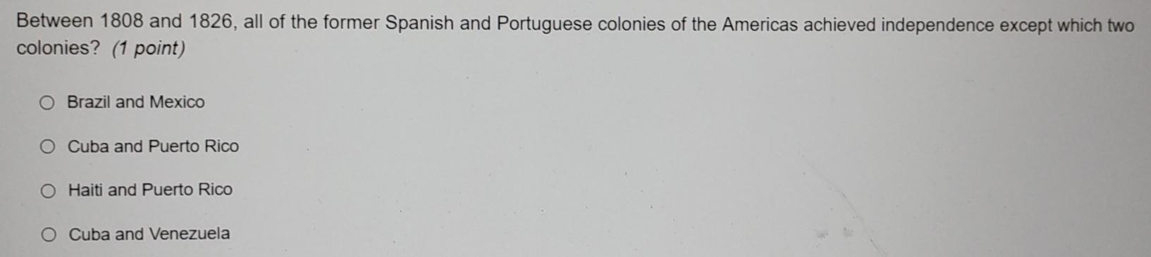 Between 1808 and 1826, all of the former Spanish and Portuguese colonies of the Americas achieved independence except which two
colonies? (1 point)
Brazil and Mexico
Cuba and Puerto Rico
Haiti and Puerto Rico
Cuba and Venezuela