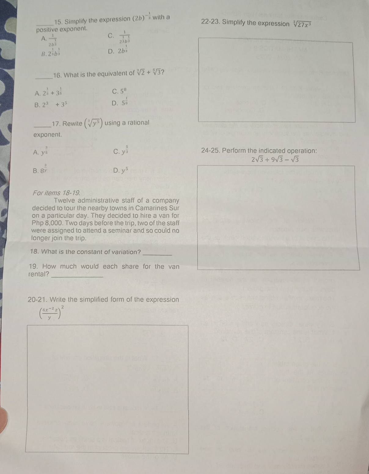 Simplify the expression (2b)^- 1/3  with a
22-23 . Simplify the expression sqrt[3](27x^3)
positive exponent.
C.
A. frac 12b^(frac 1)3 frac 12^(frac 1)3b^(frac 1)3
B. 2^(frac 1)3b^(frac 1)3
D. 2b^(frac 1)3
_
16. What is the equivalent of sqrt[3](2)+sqrt[5](3)
A. 2^(frac 1)3+3^(frac 1)5 C. 5^8
B. 2^3+3^5
D. 5^(frac 1)8
_17. Rewite (sqrt[3](y^5)) using a rational
exponent.
A. y^(frac 3)5 C. y^(frac 5)3 24-25. Perform the indicated operation:
2sqrt(3)+9sqrt(3)-sqrt(3)
B. 8^(frac 3)y
D. y^5
For items 18-19.
Twelve administrative staff of a company
decided to tour the nearby towns in Camarines Sur
on a particular day. They decided to hire a van for
Php 8,000. Two days before the trip, two of the staff
were assigned to attend a seminar and so could no
longer join the trip.
18. What is the constant of variation?_
19. How much would each share for the van
rental?_
20-21. Write the simplified form of the expression
( (4x^(-2)z)/y )^2