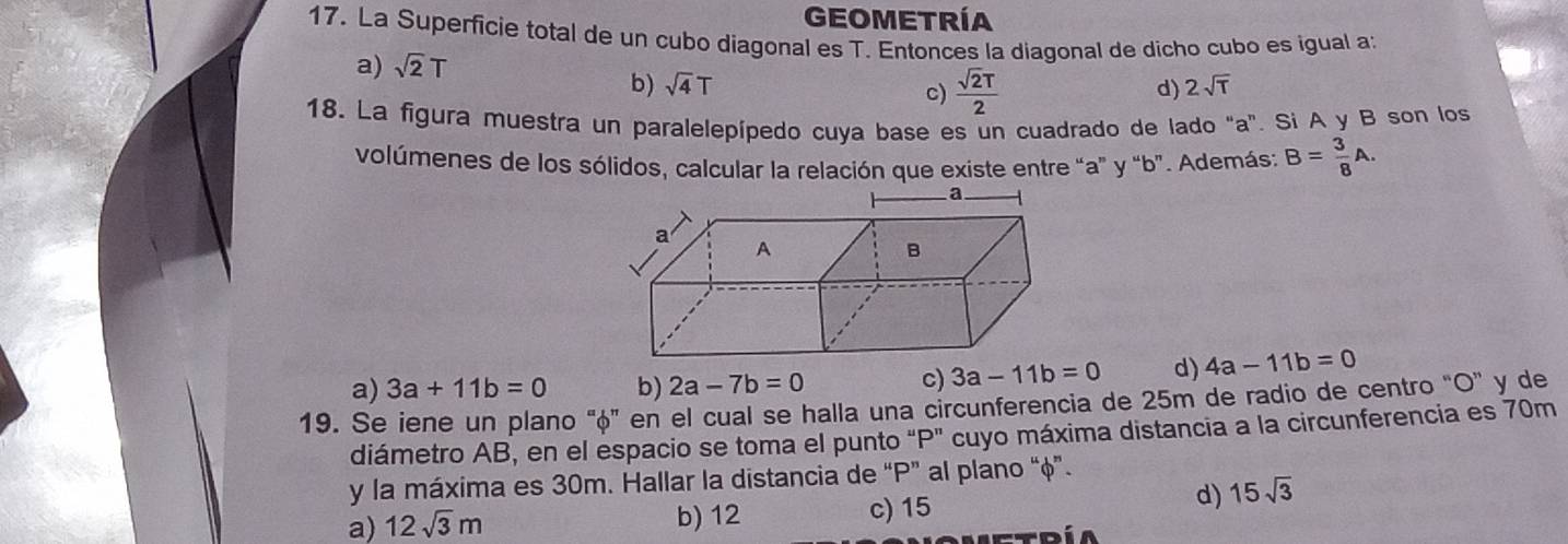 GEOMETRÍA
17. La Superficie total de un cubo diagonal es T. Entonces la diagonal de dicho cubo es igual a:
a) sqrt(2)T
b) sqrt(4)T d) 2sqrt(T)
c)  sqrt(2)T/2 
18. La figura muestra un paralelepípedo cuya base es un cuadrado de lado "a". Si A y B son los
volúmenes de los sólidos, calcular la relación que existe entre “ a ” y “ b ”. Además: B= 3/8 A.
a) 3a+11b=0 b) 2a-7b=0
c) 3a-11b=0 d) 4a-11b=0
19. Se iene un plano "φ ” en el cual se halla una circunferencia de 25m de radio de centro "O ” y de
diámetro AB, en el espacio se toma el punto "P" cuyo máxima distancia a la circunferencia es 70m
y la máxima es 30m. Hallar la distancia de “ P ” al plano “ φ ”.
a) 12sqrt(3)m b) 12 c) 15
d) 15sqrt(3)
Etdía