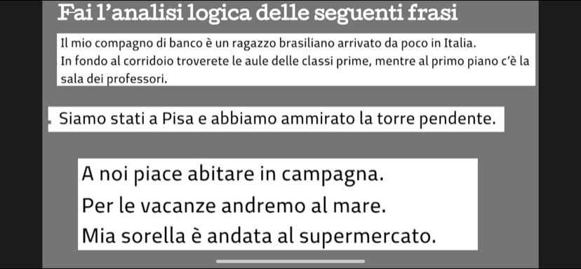 Fai 1^9 analisi logica delle seguenti frasi 
Il mio compagno di banco è un ragazzo brasiliano arrivato da poco in Italia. 
In fondo al corridoio troverete le aule delle classi prime, mentre al primo piano c’è la 
sala dei professori. 
Siamo stati a Pisa e abbiamo ammirato la torre pendente. 
A noi piace abitare in campagna. 
Per le vacanze andremo al mare. 
Mia sorella è andata al supermercato.