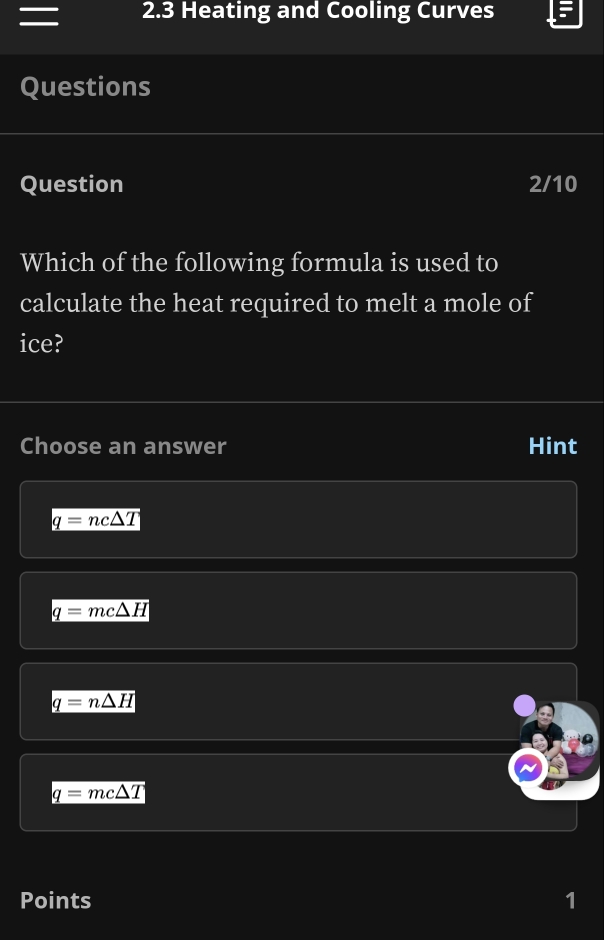 = 2.3 Heating and Cooling Curves
Questions
Question 2/10
Which of the following formula is used to
calculate the heat required to melt a mole of
ice?
Choose an answer Hint
q=nc△ T
q=mc△ H
q=n△ H
q=mc△ T
Points 1