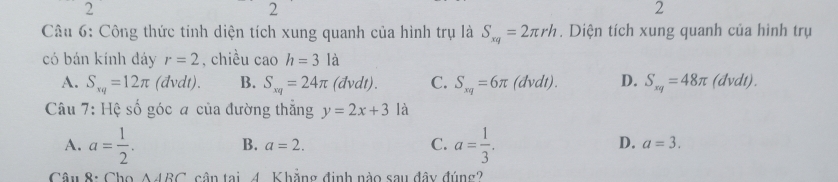 2
2
2
Câu 6: Công thức tính diện tích xung quanh của hình trụ là S_xq=2π rh. Diện tích xung quanh của hình trụ
có bán kính dáy r=2 , chiều cao h=3la
A. S_xq=12π (đvdt). B. S_xq=24π (dvdt). C. S_xq=6π (dvdt). D. S_xq=48π (dvdt).
Câu 7: Hệ số góc a của đường thẳng y=2x+3 là
A. a= 1/2 . B. a=2. C. a= 1/3 . D. a=3. 
Câu 8: Cho △ ARC cần tai 4. Khẳng định nào sau đây đúng?