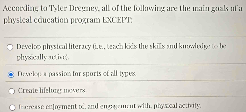 According to Tyler Dregney, all of the following are the main goals of a
physical education program EXCEPT:
Develop physical literacy (i.e., teach kids the skills and knowledge to be
physically active).
Develop a passion for sports of all types.
Create lifelong movers.
Increase enjoyment of, and engagement with, physical activity.