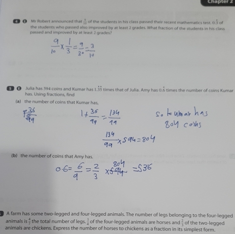 Chapter 2 
O Mr Robert announced that  3/10  of the students in his class passed their recent mathematics test. 0.dot 3 of 
the students who passed also improved by at least 2 grades. What fraction of the students in his class 
passed and improved by at least 2 grades? 
G Julia has 594 coins and Kumar has 1.35 times that of Julia. Amy has 0.6 times the number of coins Kumar 115
has. Using fractions, find 
(a) the number of coins that Kumar has, 
(b) the number of coins that Amy has. 
A farm has some two-legged and four-legged animals. The number of legs belonging to the four-legged 
animals is  4/7  the total number of legs.  1/4  of the four-legged animals are horses and  2/3  of the two-legged 
animals are chickens. Express the number of horses to chickens as a fraction in its simplest form.