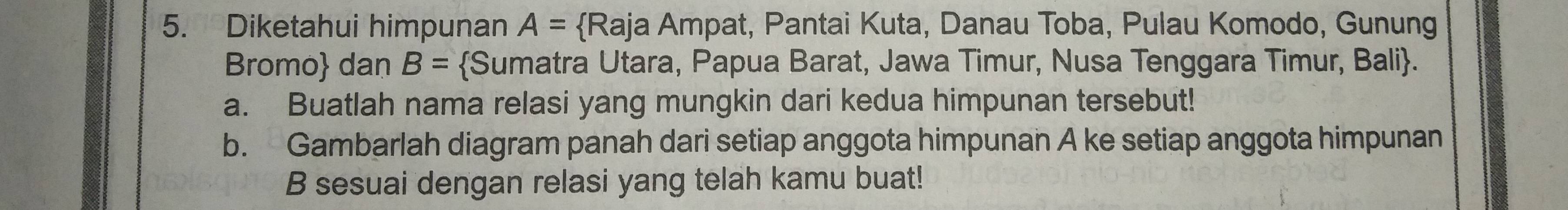 Diketahui himpunan A= Raja Ampat, Pantai Kuta, Danau Toba, Pulau Komodo, Gunung 
Bromo dan B= Sumatra Utara, Papua Barat, Jawa Timur, Nusa Tenggara Timur, Bali. 
a. Buatlah nama relasi yang mungkin dari kedua himpunan tersebut! 
b. Gambarlah diagram panah dari setiap anggota himpunan A ke setiap anggota himpunan 
B sesuai dengan relasi yang telah kamu buat!