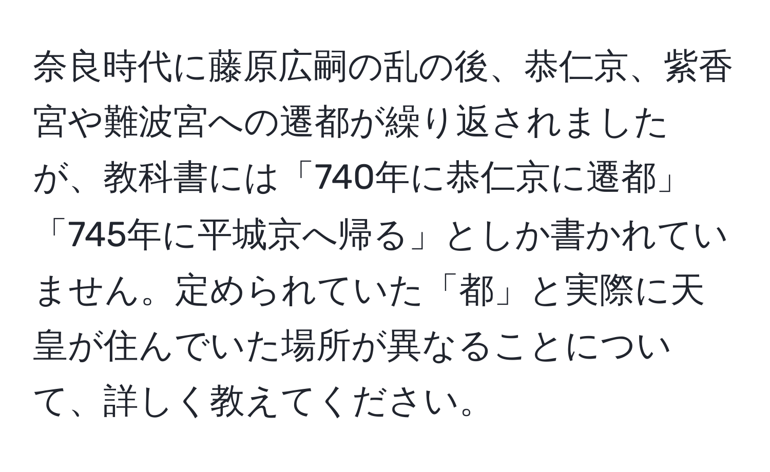 奈良時代に藤原広嗣の乱の後、恭仁京、紫香宮や難波宮への遷都が繰り返されましたが、教科書には「740年に恭仁京に遷都」「745年に平城京へ帰る」としか書かれていません。定められていた「都」と実際に天皇が住んでいた場所が異なることについて、詳しく教えてください。