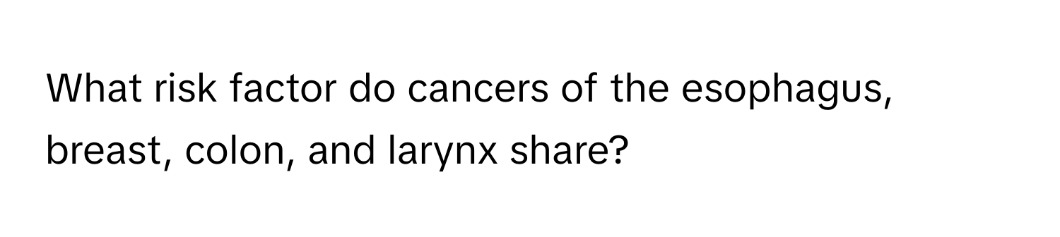 What risk factor do cancers of the esophagus, breast, colon, and larynx share?