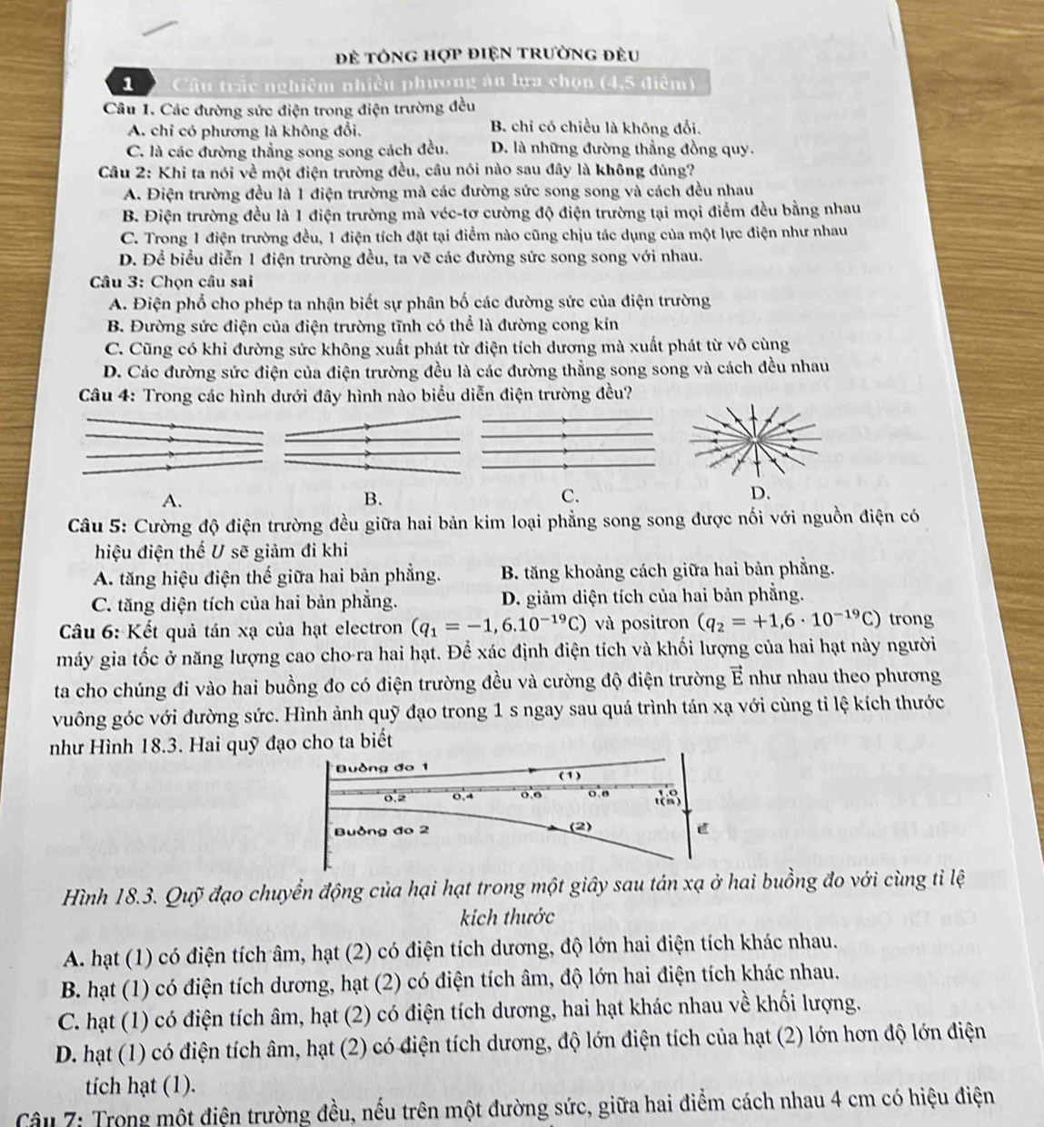 Đẻ tÔNG hợp điệN trườnG đều
1  Câu trắc nghiệm nhiều phương án lựa chọn (4,5 điễm)
Câu 1. Các đường sức điện trong điện trường đều
A. chỉ có phương là không đổi. B. chỉ có chiều là không đổi.
C. là các đường thắng song song cách đều. D. là những đường thẳng đồng quy.
Câu 2: Khi ta nói về một điện trường đều, câu nói nào sau đây là không đúng?
A. Điện trường đều là 1 điện trường mà các đường sức song song và cách đều nhau
B. Điện trường đều là 1 điện trường mà véc-tơ cường độ điện trường tại mọi điểm đều bằng nhau
C. Trong 1 điện trường đều, 1 điện tích đặt tại điểm nào cũng chịu tác dụng của một lực điện như nhau
D. Để biểu diễn 1 điện trường đều, ta vẽ các đường sức song song với nhau.
Câu 3: Chọn câu sai
A. Điện phổ cho phép ta nhận biết sự phân bố các đường sức của điện trường
B. Đường sức điện của điện trường tĩnh có thể là đường cong kín
C. Cũng có khi đường sức không xuất phát từ điện tích dương mà xuất phát từ vô cùng
D. Các đường sức điện của điện trường đều là các đường thẳng song song và cách đều nhau
Câu 4: Trong các hình dưới đây hình nào biểu diễn điện trường đều?
A.
B.
C.
Câu 5: Cường độ điện trường đều giữa hai bản kim loại phẳng song song được nối với nguồn điện có
hiệu điện thế U sẽ giảm đi khi
A. tăng hiệu điện thế giữa hai bản phẳng. B. tăng khoảng cách giữa hai bản phẳng.
C. tăng diện tích của hai bản phẳng. D. giảm diện tích của hai bản phẳng.
Cầu 6: Kết quả tán xạ của hạt electron (q_1=-1,6.10^(-19)C) và positron (q_2=+1,6· 10^(-19)C) trong
máy gia tốc ở năng lượng cao cho-ra hai hạt. Để xác định điện tích và khối lượng của hai hạt này người
ta cho chúng đi vào hai buồng đo có điện trường đều và cường độ điện trường vector E như nhau theo phương
vuông góc với đường sức. Hình ảnh quỹ đạo trong 1 s ngay sau quá trình tán xạ với cùng tỉ lệ kích thước
như Hình 18.3. Hai quỹ đạo cho ta biết
Hình 18.3. Quỹ đạo chuyển động của hại hạt trong một giây sau tán xạ ở hai buồng đo với cùng tỉ lệ
kích thước
A. hạt (1) có điện tích âm, hạt (2) có điện tích dương, độ lớn hai điện tích khác nhau.
B. hạt (1) có điện tích dương, hạt (2) có điện tích âm, độ lớn hai điện tích khác nhau.
C. hạt (1) có điện tích âm, hạt (2) có điện tích dương, hai hạt khác nhau về khối lượng.
D. hạt (1) có điện tích âm, hạt (2) có điện tích dương, độ lớn điện tích của hạt (2) lớn hơn độ lớn điện
tích hạt (1).
Câu 7: Trong một điện trường đều, nếu trên một đường sức, giữa hai điểm cách nhau 4 cm có hiệu điện