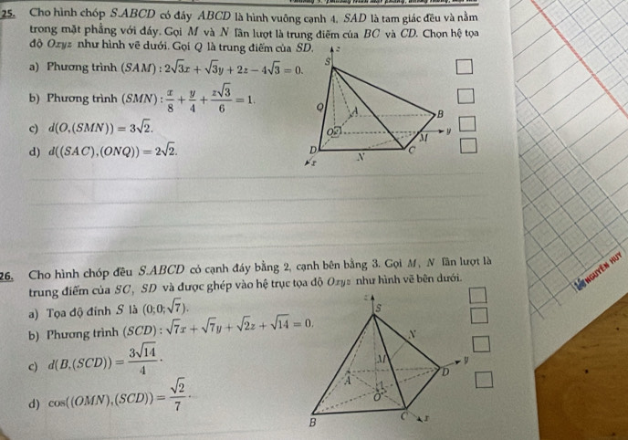 Cho hình chóp S. ABCD có đáy ABCD là hình vuông cạnh 4, SAD là tam giác đều và nằm
trong mặt phẳng với đáy. Gọi M và N Tần lượt là trung điễm của BC và CD. Chọn hệ tọa
độ Ozyz như hình vẽ dưới. Gọi Q là trung điểm của 
a) Phương trình (SAM) : 2sqrt(3)x+sqrt(3)y+2z-4sqrt(3)=0. 
b) Phương trình (SMN): x/8 + y/4 + zsqrt(3)/6 =1.
c) d(O,(SMN))=3sqrt(2). 
d) d((SAC),(ONQ))=2sqrt(2). 
26. Cho hình chóp đều S.ABCD có cạnh đáy bằng 2, cạnh bên bằng 3. Gọi M, N Tần lượt là
trung điểm của SC, SD và được ghép vào hệ trục tọa độ Oxys như hình vẽ bên dưới.
Linguyên hut
a) Tọa độ đỉnh S là (0;0;sqrt(7)). 
b) Phương trình (SCD):sqrt(7)x+sqrt(7)y+sqrt(2)z+sqrt(14)=0. 
c) d(B,(SCD))= 3sqrt(14)/4  · 
d) cos ((OMN),(SCD))= sqrt(2)/7  ·