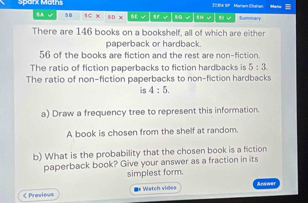 Sparx Maths Mariam Eltahan Menu
27,814* P
5A 5B 5C 5D × 5E 5F 5G 5H 51 Summary 
There are 146 books on a bookshelf, all of which are either 
paperback or hardback.
56 of the books are fiction and the rest are non-fiction. 
The ratio of fiction paperbacks to fiction hardbacks is 5:3. 
The ratio of non-fiction paperbacks to non-fiction hardbacks 
is 4:5. 
a) Draw a frequency tree to represent this information. 
A book is chosen from the shelf at random. 
b) What is the probability that the chosen book is a fiction 
paperback book? Give your answer as a fraction in its 
simplest form. 
< Previous Watch video Answer