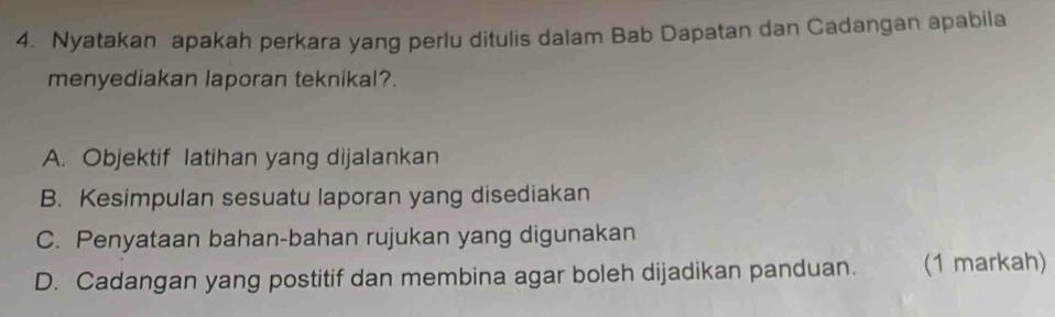 Nyatakan apakah perkara yang perlu ditulis dalam Bab Dapatan dan Cadangan apabila 
menyediakan laporan teknikal?. 
A. Objektif latihan yang dijalankan 
B. Kesimpulan sesuatu laporan yang disediakan 
C. Penyataan bahan-bahan rujukan yang digunakan 
D. Cadangan yang postitif dan membina agar boleh dijadikan panduan. (1 markah)