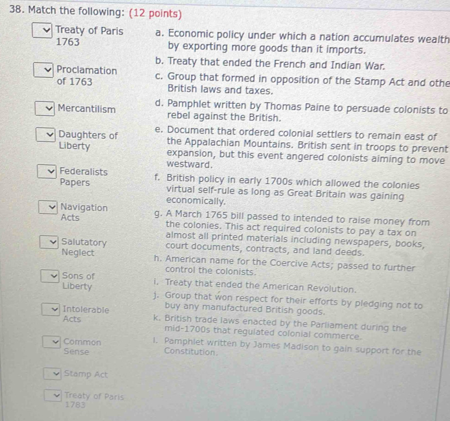 Match the following: (12 points)
Treaty of Paris a. Economic policy under which a nation accumulates wealth
1763 by exporting more goods than it imports.
b. Treaty that ended the French and Indian War.
Proclamation c. Group that formed in opposition of the Stamp Act and othe
of 1763 British laws and taxes.
Mercantilism d. Pamphlet written by Thomas Paine to persuade colonists to
rebel against the British.
Daughters of e. Document that ordered colonial settlers to remain east of
the Appalachian Mountains. British sent in troops to prevent
Liberty expansion, but this event angered colonists aiming to move
westward.
Federalists f. British policy in early 1700s which allowed the colonies
Papers virtual self-rule as long as Great Britain was gaining
economically.
Navigation g. A March 1765 bill passed to intended to raise money from
Acts the colonies. This act required colonists to pay a tax on
almost all printed materials including newspapers, books,
Salutatory court documents, contracts, and land deeds.
Neglect h. American name for the Coercive Acts; passed to further
control the colonists.
Sons of i, Treaty that ended the American Revolution.
Liberty j. Group that won respect for their efforts by pledging not to
buy any manufactured British goods.
Acts
Intolerable k. British trade laws enacted by the Parliament during the
mid-1700s that regulated colonial commerce.
Common
l. Pamphlet written by James Madison to gain support for the
Sense Constitution.
Stamp Act
Treaty of Paris
1783