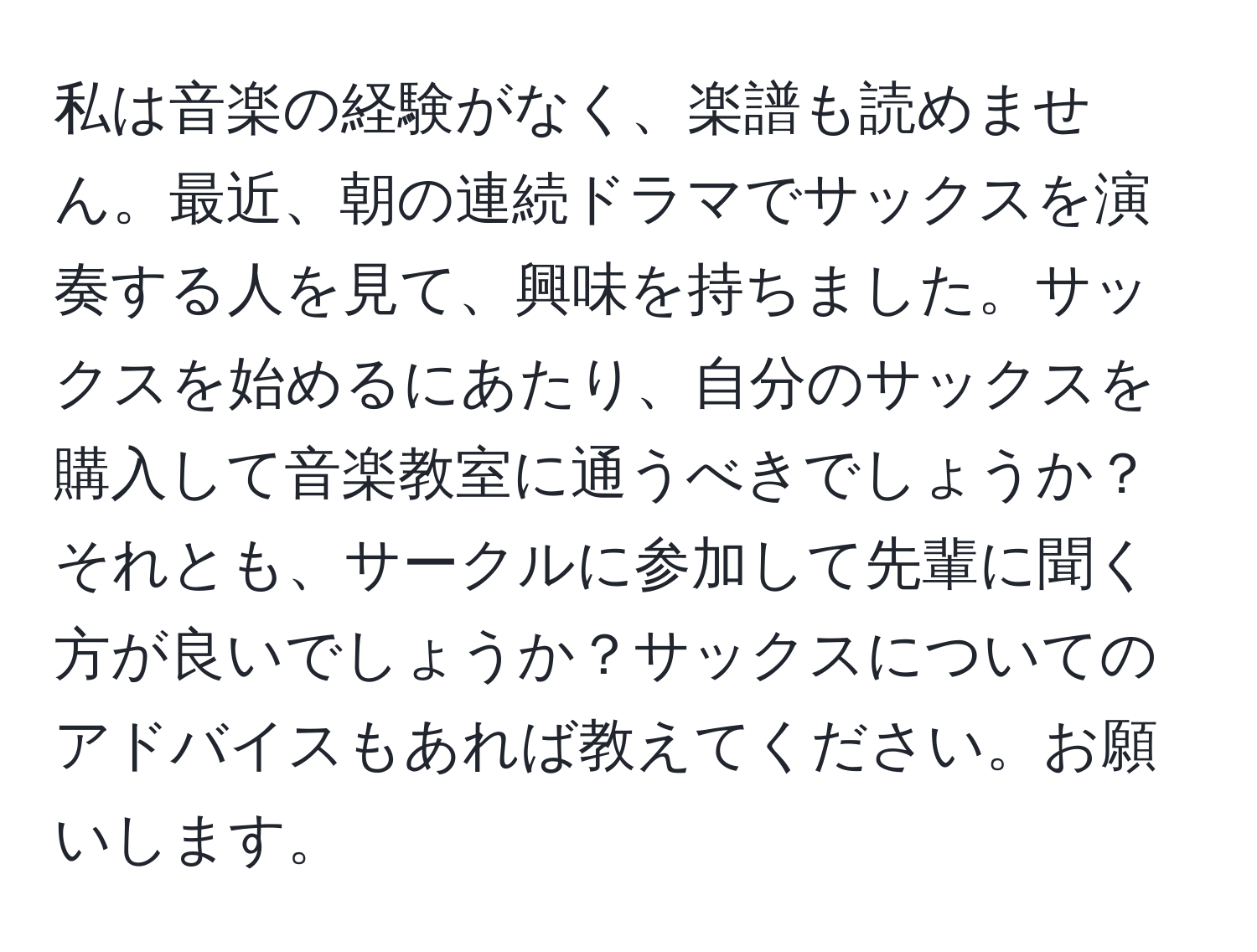 私は音楽の経験がなく、楽譜も読めません。最近、朝の連続ドラマでサックスを演奏する人を見て、興味を持ちました。サックスを始めるにあたり、自分のサックスを購入して音楽教室に通うべきでしょうか？それとも、サークルに参加して先輩に聞く方が良いでしょうか？サックスについてのアドバイスもあれば教えてください。お願いします。