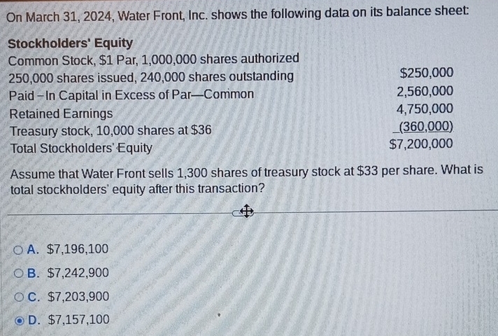 On March 31, 2024, Water Front, Inc. shows the following data on its balance sheet:
Stockholders' Equity
Common Stock, $1 Par, 1,000,000 shares authorized
$250,000
250,000 shares issued, 240,000 shares outstanding $ 250,00
Paid - In Capital in Excess of Par—Common
Retained Earnings
Treasury stock, 10,000 shares at $36
Total Stockholders' Equity
beginarrayr 2,560.000 4,750,000 (360.000) hline 57,200,0000endarray
Assume that Water Front sells 1,300 shares of treasury stock at $33 per share. What is
total stockholders' equity after this transaction?
A. $7,196,100
B. $7,242,900
C. $7,203,900
D. $7,157,100