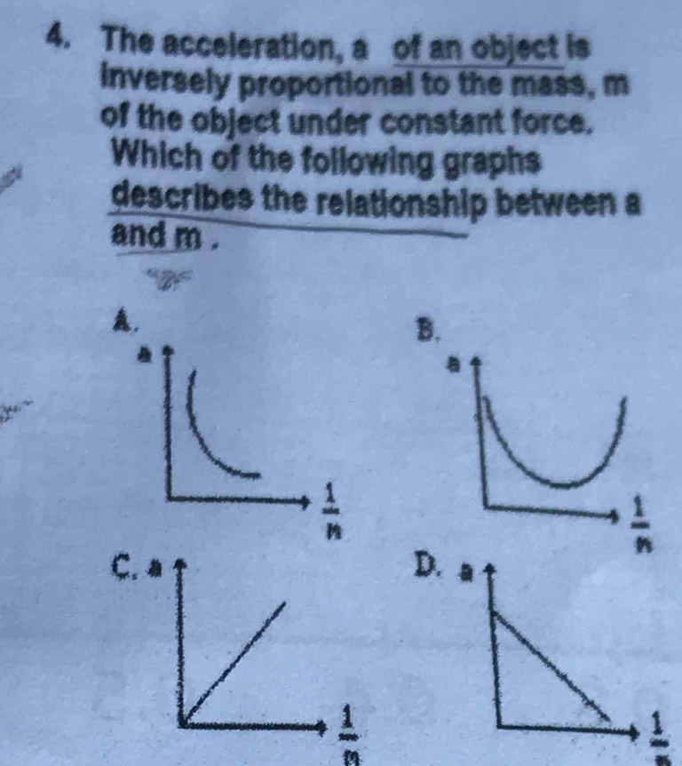 The acceleration, a of an object is
inversely proportional to the mass, m
of the object under constant force.
Which of the following graphs
describes the relationship between a
and m .
A,
B.
C.D
 1/n 
frac 1