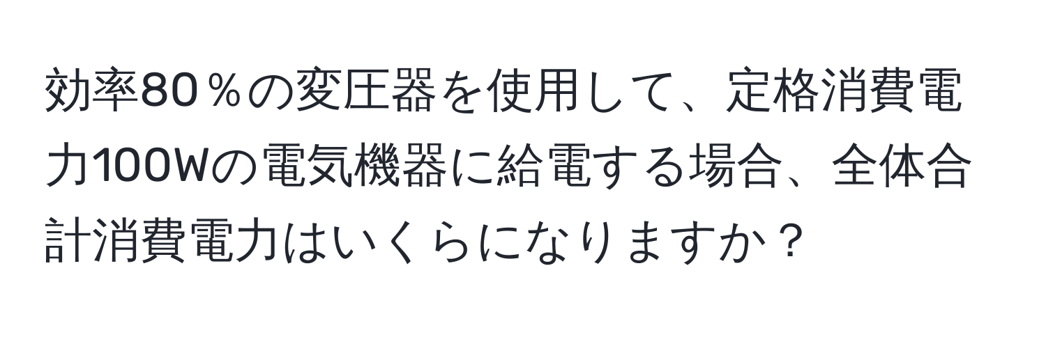効率80％の変圧器を使用して、定格消費電力100Wの電気機器に給電する場合、全体合計消費電力はいくらになりますか？
