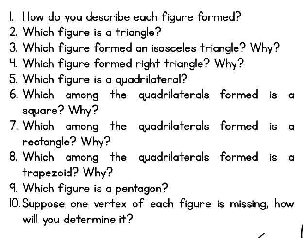 How do you describe each figure formed? 
2. Which figure is a triangle? 
3. Which figure formed an isosceles triangle? Why? 
4. Which figure formed right triangle? Why? 
5. Which figure is a quadrilateral? 
6. Which among the quadrilaterals formed is a 
square? Why? 
7. Which among the quadrilaterals formed is a 
rectangle? Why? 
8. Which among the quadrilaterals formed is a 
trapezoid? Why? 
9. Which figure is a pentagon? 
10. Suppose one vertex of each figure is missing, how 
will you determine it?