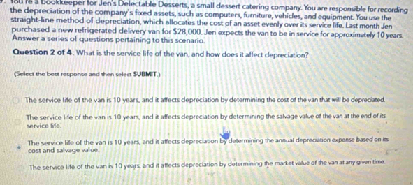 fou re a bookkeeper for Jen's Delectable Desserts, a small dessert catering company. You are responsible for recording
the depreciation of the company's fixed assets, such as computers, furniture, vehicles, and equipment. You use the
straight-line method of depreciation, which allocates the cost of an asset evenly over its service life. Last month Jen
purchased a new refrigerated delivery van for $28,000. Jen expects the van to be in service for approximately 10 years.
Answer a series of questions pertaining to this scenario.
Question 2 of 4: What is the service life of the van, and how does it affect depreciation?
(Select the best response and then select SUBMIT.)
The service life of the van is 10 years, and it affects depreciation by determining the cost of the van that will be depreciated.
The service life of the van is 10 years, and it affects depreciation by determining the salvage value of the van at the end of its
service life.
The service life of the van is 10 years, and it affects depreciation by determining the annual depreciation expense based on its
cost and salvage value.
The service life of the van is 10 years, and it affects depreciation by determining the market value of the van at any given time.