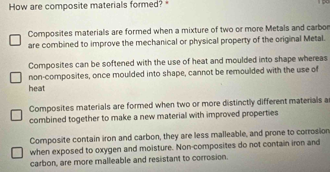 How are composite materials formed? *
Composites materials are formed when a mixture of two or more Metals and carbon
are combined to improve the mechanical or physical property of the original Metal.
Composites can be softened with the use of heat and moulded into shape whereas
non-composites, once moulded into shape, cannot be remoulded with the use of
heat
Composites materials are formed when two or more distinctly different materials a
combined together to make a new material with improved properties
Composite contain iron and carbon, they are less malleable, and prone to corrosion
when exposed to oxygen and moisture. Non-composites do not contain iron and
carbon, are more malleable and resistant to corrosion.