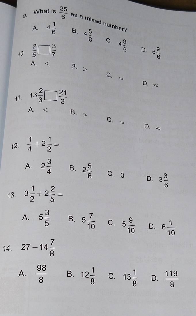 What is  25/6  as a mixed number?
A. 4 1/6  B. 4 5/6 
10.  2/5 □  3/7  C. 4 9/6 
D. 5 9/6 
A.
B.
C. = D. ≈
11. 13 2/3 □  21/2 
A. B. C. =
D.
12.  1/4 +2 1/2 =
A. 2 3/4  B. 2 5/6  C. 3 D. 3 3/6 
13. 3 1/2 +2 2/5 =
A. 5 3/5  B. 5 7/10  C. 5 9/10  D. 6 1/10 
14. 27-14 7/8 
A.  98/8  B. 12 1/8  C. 13 1/8  D.  119/8 