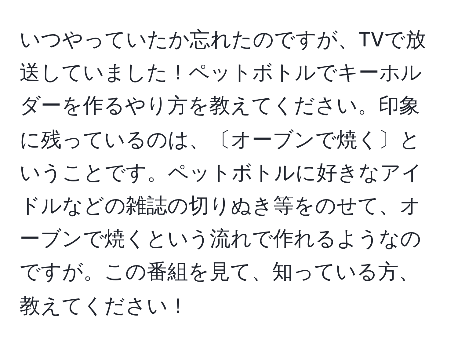 いつやっていたか忘れたのですが、TVで放送していました！ペットボトルでキーホルダーを作るやり方を教えてください。印象に残っているのは、〔オーブンで焼く〕ということです。ペットボトルに好きなアイドルなどの雑誌の切りぬき等をのせて、オーブンで焼くという流れで作れるようなのですが。この番組を見て、知っている方、教えてください！