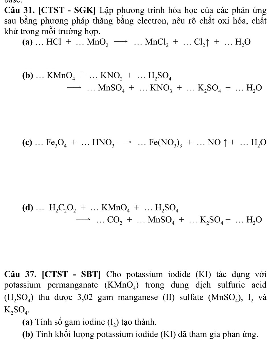 base. 
Câu 31. [CTST - SGK] Lập phương trình hóa học của các phản ứng 
sau bằng phương pháp thăng bằng electron, nêu rõ chất oxi hóa, chất 
khử trong mỗi trường hợp. 
(a)...HCl+...MnO_2to ...MnCl_2+...Cl_2uparrow +...H_2O
(b) ... KMnO_4+...KNO_2+...H_2SO_4
to ...MnSO_4+...KNO_3+...K_2SO_4+...H_2O
(c) … Fe_3O_4+...HNO_3to ...Fe(NO_3)_3+...NOuparrow +...H_2O
(d) … H_2C_2O_2+...KMnO_4+...H_2SO_4 ...CO_2+...MnSO_4+...K_2SO_4+...H_2O
Câu 37. [CTST - SBT] Cho potassium iodide (KI) tác dụng với 
potassium permanganate (KMnO_4) trong dung dịch sulfuric acid
(H_2SO_4) thu được 3,02 gam manganese (II) sulfate (MnSO_4),I_2 và
K_2SO_4. 
(a) Tính số gam iodine (I_2) tạo thành. 
(b) Tính khối lượng potassium iodide (KI) đã tham gia phản ứng.