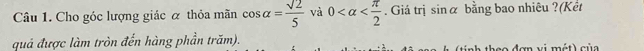 Cho góc lượng giác ơ thỏa mãn cos alpha = sqrt(2)/5  và 0 . Giá trị sin alpha bằng bao nhiêu ?(Kết 
quả được làm tròn đến hàng phần trăm). nh theo đơn vị mét) củ