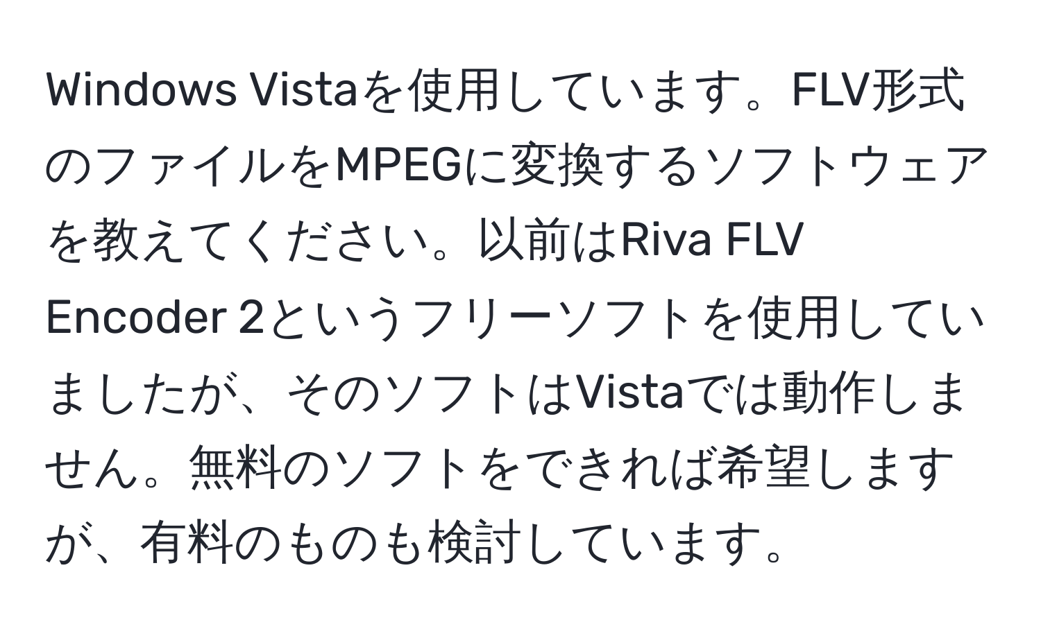 Windows Vistaを使用しています。FLV形式のファイルをMPEGに変換するソフトウェアを教えてください。以前はRiva FLV Encoder 2というフリーソフトを使用していましたが、そのソフトはVistaでは動作しません。無料のソフトをできれば希望しますが、有料のものも検討しています。