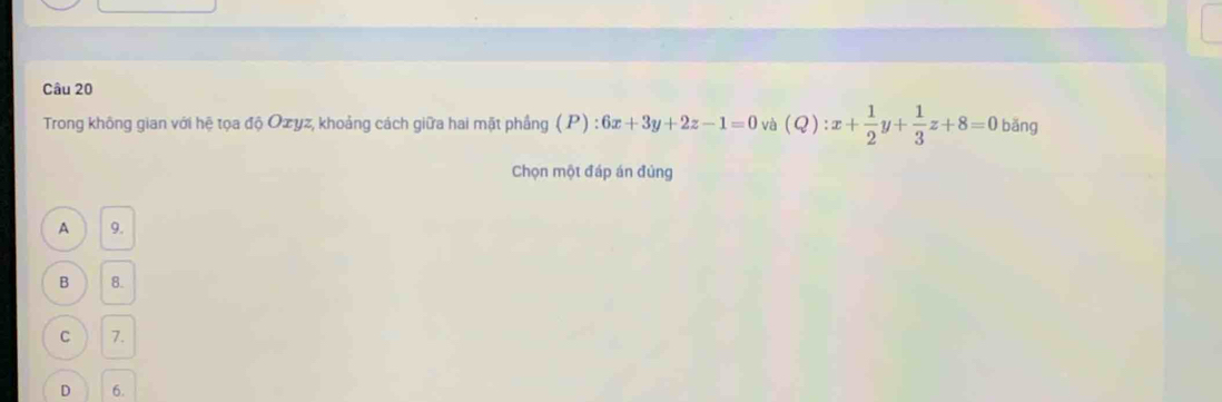 Trong không gian với hệ tọa độ Ozyz, khoảng cách giữa hai mặt phầng (P):6x+3y+2z-1=0 và (Q):x+ 1/2 y+ 1/3 z+8=0 bǎng
Chọn một đáp án đúng
A 9.
B 8.
C 7.
D 6.