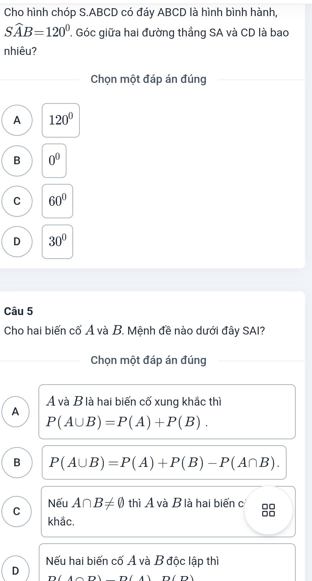 Cho hình chóp S. ABCD có đáy ABCD là hình bình hành,
Swidehat AB=120^0. Góc giữa hai đường thẳng SA và CD là bao
nhiêu?
Chọn một đáp án đúng
A 120°
B 0^0
C 60°
D 30°
Câu 5
Cho hai biến cố A và B. Mệnh đề nào dưới đây SAI?
Chọn một đáp án đúng
A và B là hai biến cố xung khắc thì
A
P(A∪ B)=P(A)+P(B).
B P(A∪ B)=P(A)+P(B)-P(A∩ B). 
Nếu A∩ B!= varnothing thì A và B là hai biến c
C
8
khắc.
Nếu hai biến cố A và B độc lập thì
D