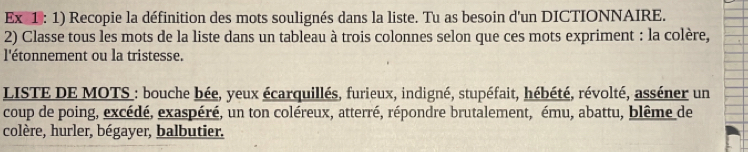 Ex 1: 1) Recopie la définition des mots soulignés dans la liste. Tu as besoin d'un DICTIONNAIRE. 
2) Classe tous les mots de la liste dans un tableau à trois colonnes selon que ces mots expriment : la colère, 
l'étonnement ou la tristesse. 
LISTE DE MOTS_: bouche bée, yeux écarquillés, furieux, indigné, stupéfait, hébété, révolté, asséner un 
coup de poing, excédé, exaspéré, un ton coléreux, atterré, répondre brutalement, ému, abattu, blême de 
colère, hurler, bégayer, balbutier.