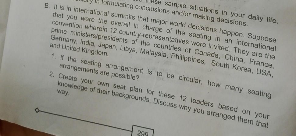 these sample situations in your daily life, 
ally in formulating conclusions and/or making decisions 
B. It is in international summits that major world decisions happen. Suppose 
that you were the overall in charge of the seating in an international 
convention wherein 12 country-representatives were invited. They are the 
prime ministers/presidents of the countries of Canada, China, France 
and United Kingdom. 
Germany, India, Japan, Libya, Malaysia, Philippines, South Korea, USA 
arrangements are possible? 
1. If the seating arrangement is to be circular, how many seating 
way. 
2. Create your own seat plan for these 12 leaders based on your 
knowledge of their backgrounds. Discuss why you arranged them that
299