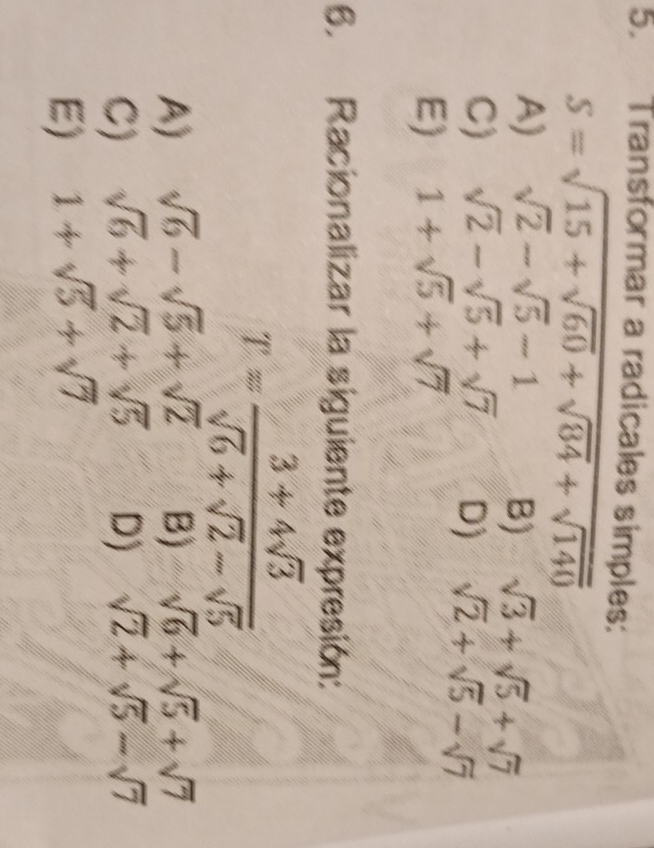 Transformar a radicales simples:
S=sqrt(15+sqrt 60)+sqrt(84)+sqrt(140)
A) sqrt(2)-sqrt(5)-1 B) sqrt(3)+sqrt(5)+sqrt(7)
C) sqrt(2)-sqrt(5)+sqrt(7) D) sqrt(2)+sqrt(5)-sqrt(7)
E) 1+sqrt(5)+sqrt(7)
6. Racionalizar la siguiente expresión:
T= (3+4sqrt(3))/sqrt(6)+sqrt(2)-sqrt(5) 
A) sqrt(6)-sqrt(5)+sqrt(2) B) sqrt(6)+sqrt(5)+sqrt(7)
C) sqrt(6)+sqrt(2)+sqrt(5) D) sqrt(2)+sqrt(5)-sqrt(7)
E) 1+sqrt(5)+sqrt(7)