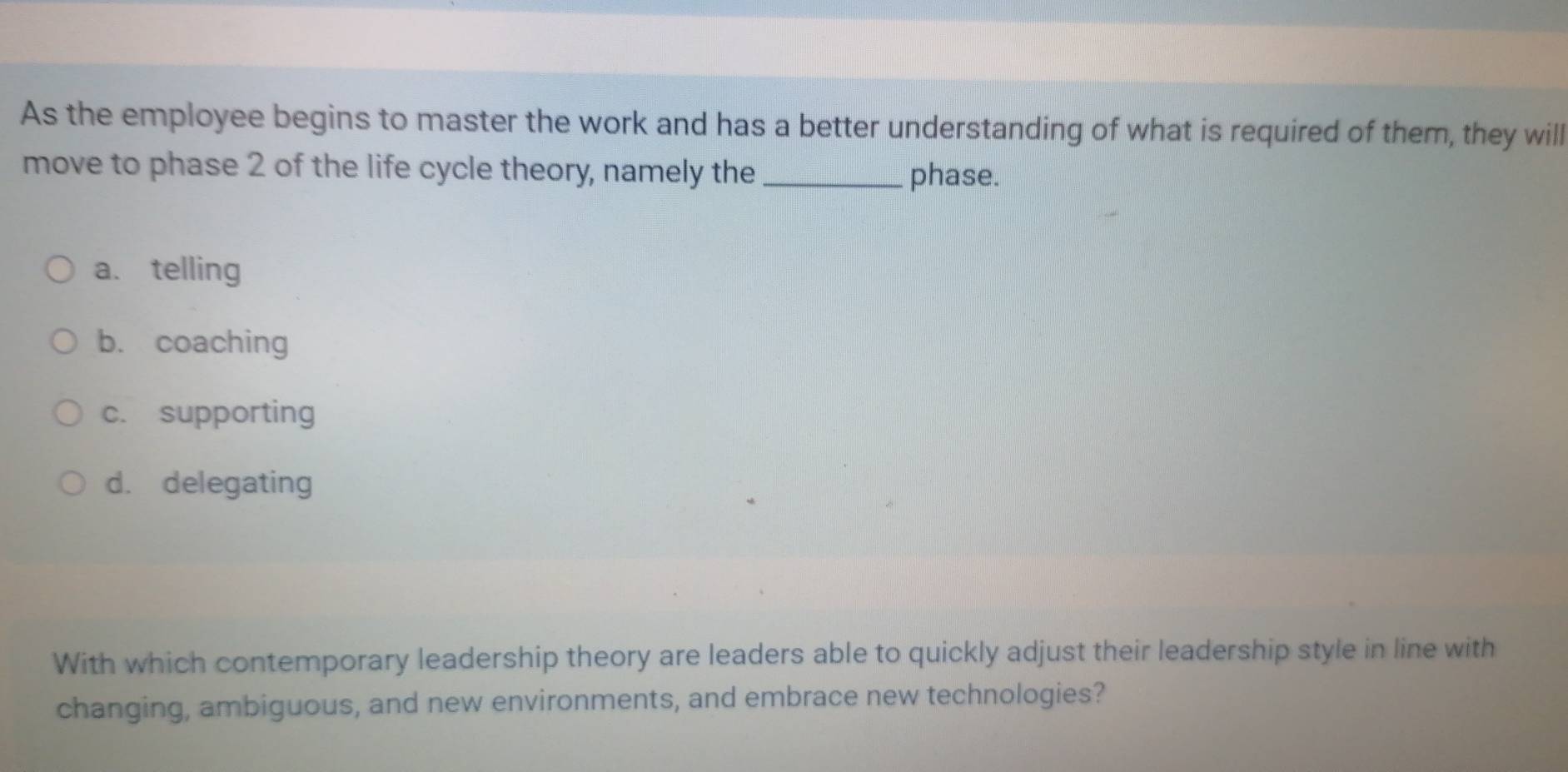 As the employee begins to master the work and has a better understanding of what is required of them, they will
move to phase 2 of the life cycle theory, namely the _phase.
a. telling
b. coaching
c. supporting
d. delegating
With which contemporary leadership theory are leaders able to quickly adjust their leadership style in line with
changing, ambiguous, and new environments, and embrace new technologies?