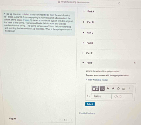 ⅲ mylabmastering pearson.com 
Part A 
A 100 kg one-man bobsied starts from rest 50 m from the end of an icy
15° slope. A giant 2.0-m -long spring is placed against a barricade at the 
bottom of the slope. (Eigure_1) shows a coordinate system with the origin al Part B 
the base of the spring. The bobsled brake fails to work, and the sled 
crashes into the spring. The spring compresses 75 cm, before expanding 
and shooting the bobsled back up the slope. What is the spring constant of 
the spring? Part C 
Part D 
Part E 
Part F 
What is the value of the spring constant? 
Express your answer with the appropriate units. 
* View Available Hint(e) 
k Value Units 
Submit 
Provide Feedback 
Figure 1 of 1