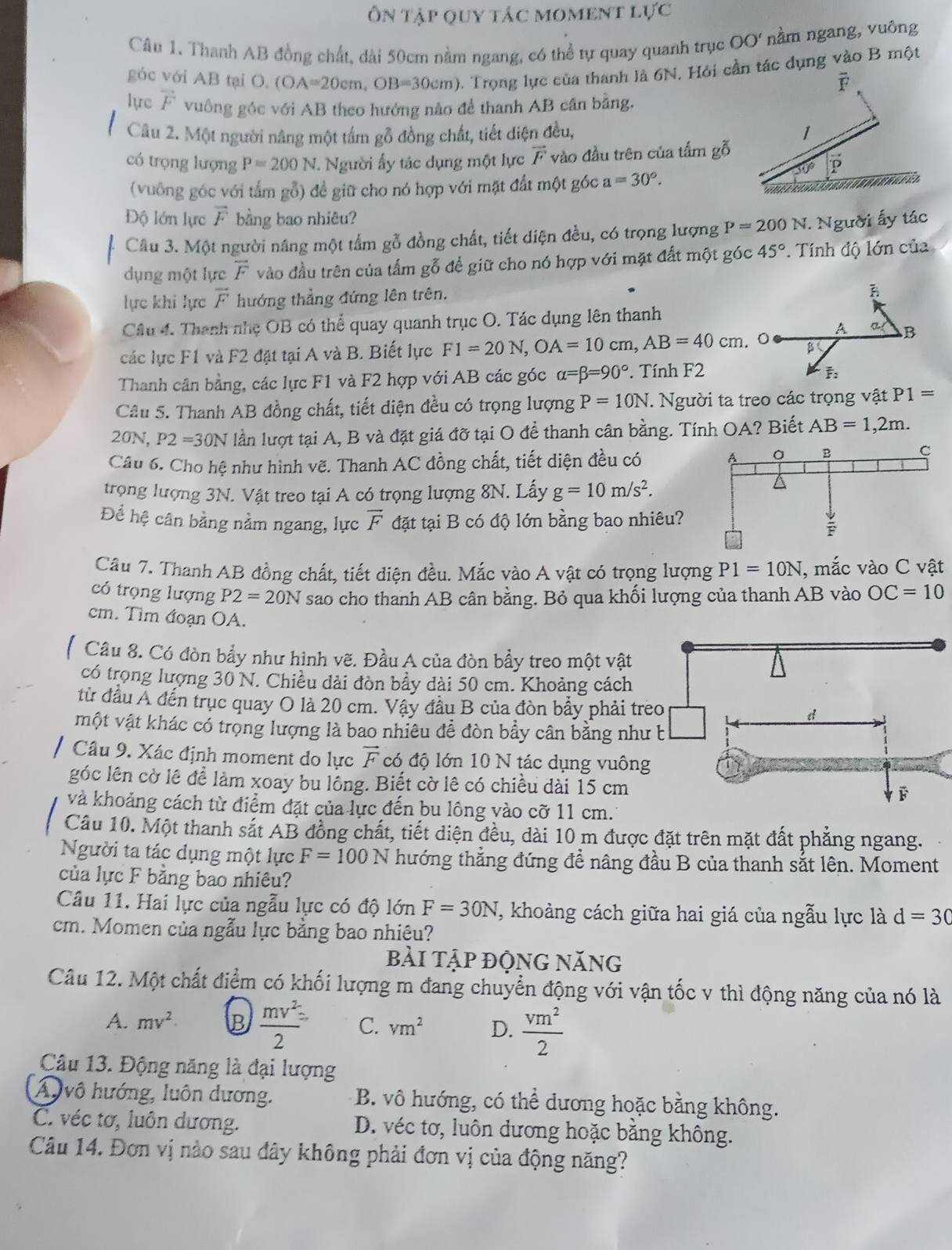 Ôn tập quy tác moment l U'C
Câu 1. Thanh AB đồng chất, dài 50cm nằm ngang, có thể tự quay quanh trục OO' nằm ngang, vuông
góc với AB tại O. (OA=20cm,OB=30cm) Trọng lực của thanh là 6N. Hỏi cần tác dụng vào B một
F
lực vector F vuông góc với AB theo hướng nào để thanh AB cân bằng.
Câu 2. Một người nâng một tấm gỗ đồng chất, tiết diện đều, 1
có trọng lượng P=200N. Người ấy tác dụng một lực vector F vào đầu trên của tấm gỗ
D
(vuông góc với tấm gỗ) đề giữ cho nó hợp với mặt đất một góc a=30°.
Độ lớn lực overline F bằng bao nhiêu?
Câu 3. Một người nâng một tấm gỗ đồng chất, tiết diện đều, có trọng lượng P=200N : Người ấy tác
dụng một lực overline F vào đầu trên của tấm gỗ để giữ cho nó hợp với mặt đất một góc 45°. Tính độ lớn của
lực khi lực overline F hướng thẳng đứng lên trên.
Câu 4. Thanh nhẹ OB có thể quay quanh trục O. Tác dụng lên thanh
A B
các lực F1 và F2 đặt tại A và B. Biết lực F1=20N,OA=10cm,AB=40cm. 0 B
Thanh cân bằng, các lực F1 và F2 hợp với AB các góc alpha =beta =90° Tính F2
F:
Câu 5. Thanh AB đồng chất, tiết diện đều có trọng lượng P=10N.. Người ta treo các trọng vật P1=
20N, P2=30N lần lượt tại A, B và đặt giá đỡ tại O để thanh cân bằng. Tính OA? Biết AB=1,2m.
Câu 6. Cho hệ như hình vẽ. Thanh AC đồng chất, tiết diện đều có
trọng lượng 3N. Vật treo tại A có trọng lượng 8N. Lấy g=10m/s^2.
Để hệ cân bằng nằm ngang, lực overline F đặt tại B có độ lớn bằng bao nhiêu
Câu 7. Thanh AB đồng chất, tiết diện đều. Mắc vào A vật có trọng lượng P1=10N , mắc vào C vật
có trọng lượng P2=20N sao cho thanh AB cân bằng. Bỏ qua khối lượng của thanh AB vào OC=10
cm. Tìm đoạn OA.
Câu 8. Có đòn bẩy như hình vẽ. Đầu A của đòn bẩy treo một vật
có trọng lượng 30 N. Chiều dài đòn bầy dài 50 cm. Khoảng cách
từ đầu Á đến trục quay O là 20 cm. Vậy đầu B của đòn bẩy phải 
một vật khác có trọng lượng là bao nhiêu để đòn bẩy cân bằng n
Câu 9. Xác định moment do lực vector F có độ lớn 10 N tác dụng vuô
góc lên cờ lê để làm xoay bu lồng. Biết cờ lê có chiều dài 15 cm
và khoảng cách từ điểm đặt của lực đến bu lông vào cỡ 11 cm.'
Câu 10. Một thanh sắt AB đồng chất, tiết diện đều, dài 10 m được đặt trên mặt đất phẳng ngang.
Người ta tác dụng một lực F=100N thướng thẳng đứng đề nâng đầu B của thanh sắt lên. Moment
của lực F bằng bao nhiêu?
Câu 11. Hai lực của ngẫu lực có độ lớn F=30N T, khoảng cách giữa hai giá của ngẫu lực là d=30
cm. Momen của ngẫu lực bằng bao nhiêu?
bài tập động năng
Câu 12. Một chất điểm có khối lượng m đang chuyển động với vận tốc v thì động năng của nó là
A. mv^2 B  mv^2/2 = C. vm^2 D.  vm^2/2 
Câu 13. Động năng là đại lượng
A vô hướng, luôn dương. B. vô hướng, có thể dương hoặc bằng không.
C. véc tơ, luôn dương. D. véc tơ, luôn dương hoặc bằng không.
Câu 14. Đơn vị nào sau đây không phải đơn vị của động năng?