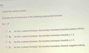 Select the correol answer.
Describe the end behavior of the following exponential function.
f(x)=3^2
A. As the x -values increase, the function increases towards positive infinity.
B. As the x -values increase, the function increases towards y=2.
C. As the x -values increase, the function increases towards y=3.
D. As the x -values increase, the function increases towards negative infinity.